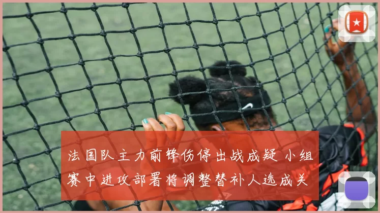 法国队主力前锋伤停出战成疑 小组赛中进攻部署将调整替补人选成关注点