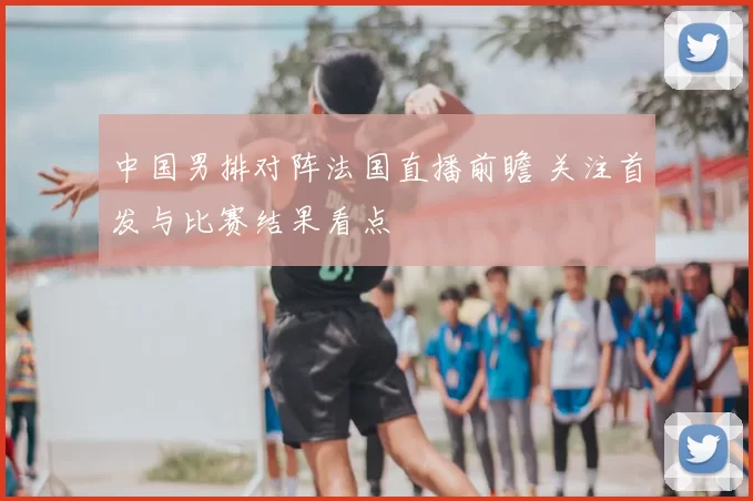 中国男排对阵法国直播前瞻 关注首发与比赛结果看点