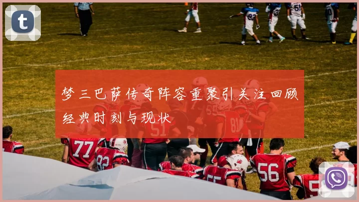 梦三巴萨传奇阵容重聚引关注回顾经典时刻与现状