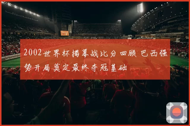 2002世界杯揭幕战比分回顾 巴西强势开局奠定最终夺冠基础