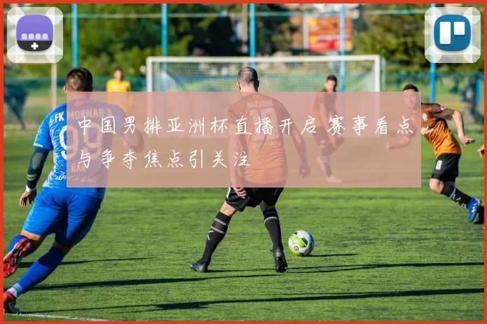 中国男排亚洲杯直播开启 赛事看点与争夺焦点引关注