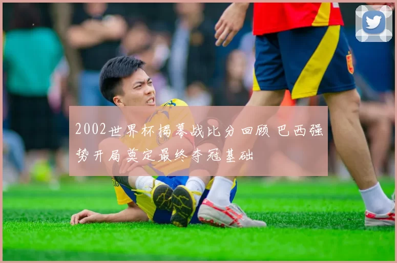 2002世界杯揭幕战比分回顾 巴西强势开局奠定最终夺冠基础