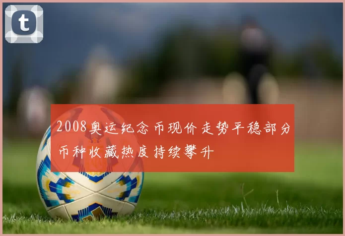 2008奥运纪念币现价走势平稳部分币种收藏热度持续攀升