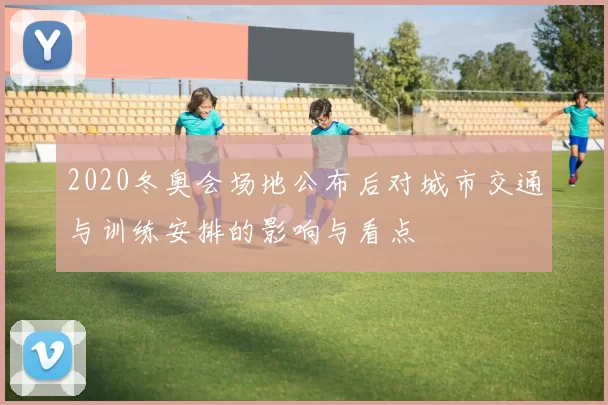 2020冬奥会场地公布后对城市交通与训练安排的影响与看点