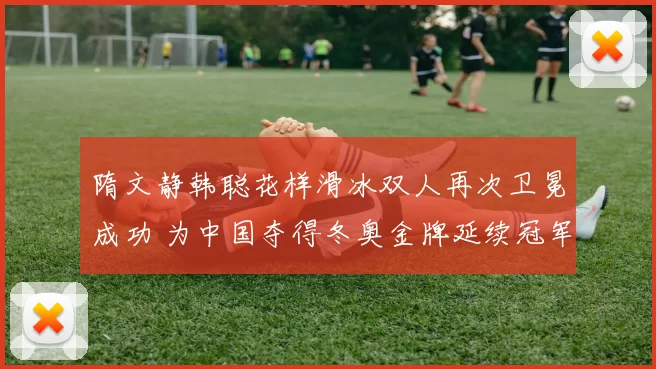 隋文静韩聪花样滑冰双人再次卫冕成功 为中国夺得冬奥金牌延续冠军传统