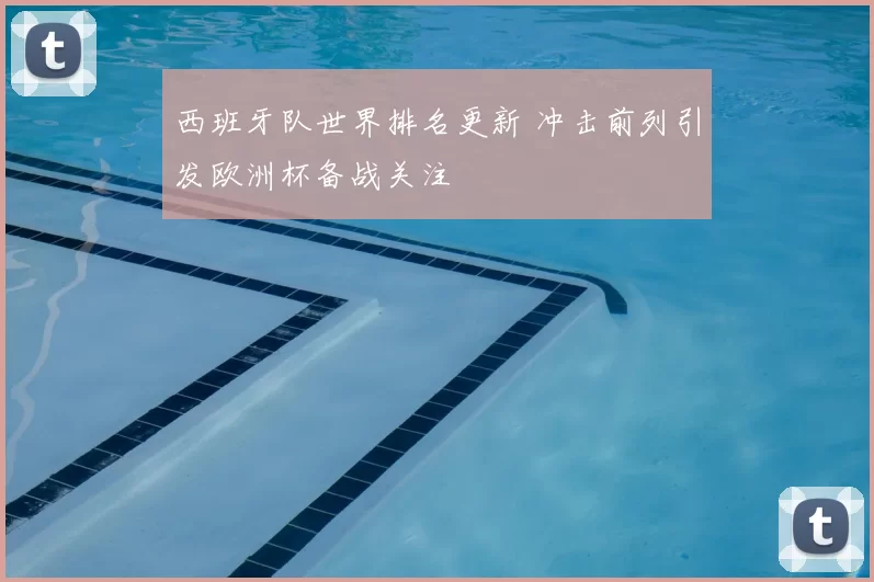 西班牙队世界排名更新 冲击前列引发欧洲杯备战关注