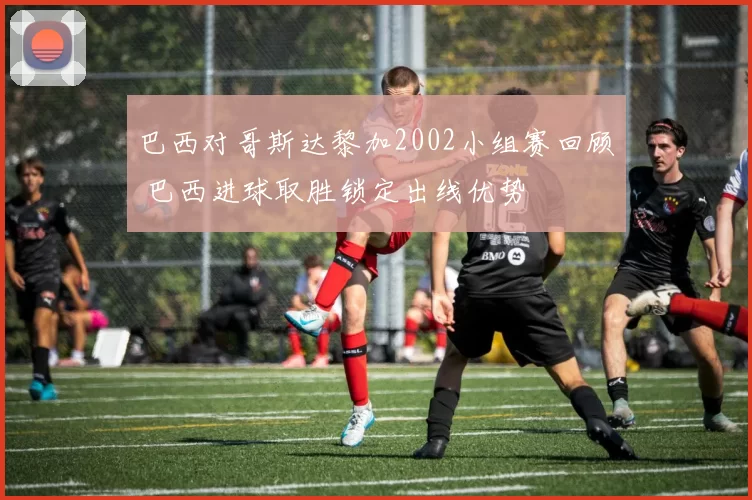 巴西对哥斯达黎加2002小组赛回顾 巴西进球取胜锁定出线优势