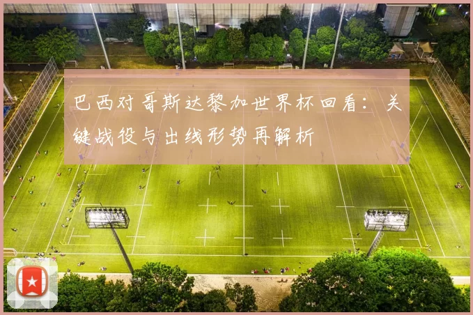 巴西对哥斯达黎加世界杯回看:关键战役与出线形势再解析