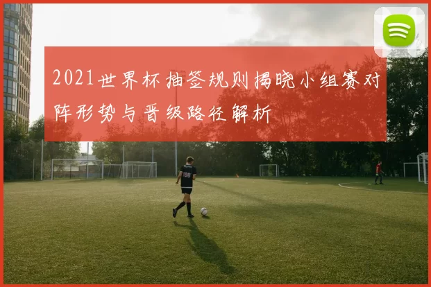 2021世界杯抽签规则揭晓小组赛对阵形势与晋级路径解析