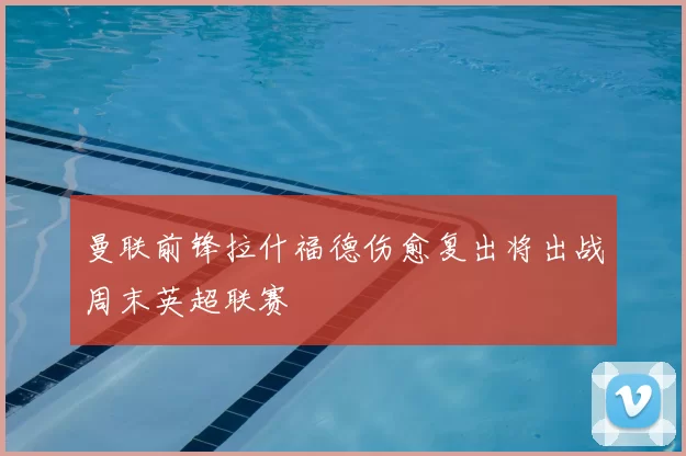 曼联前锋拉什福德伤愈复出将出战周末英超联赛