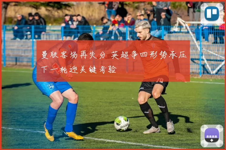 曼联客场再失分 英超争四形势承压下一轮迎关键考验