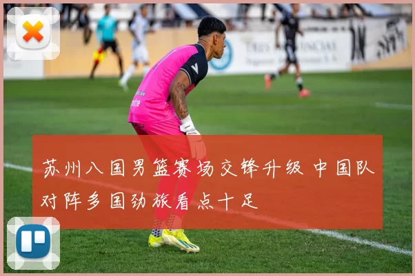 苏州八国男篮赛场交锋升级 中国队对阵多国劲旅看点十足