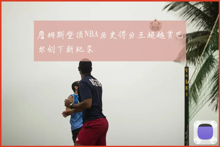 詹姆斯登顶NBA历史得分王超越贾巴尔创下新纪录