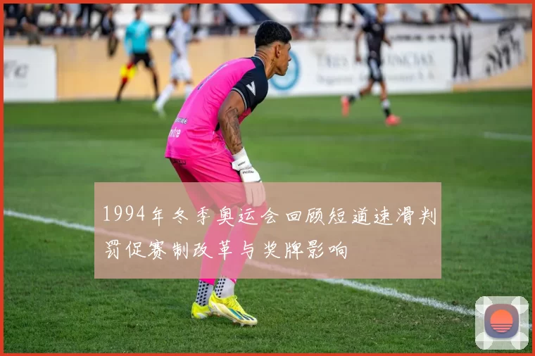 1994年冬季奥运会回顾短道速滑判罚促赛制改革与奖牌影响