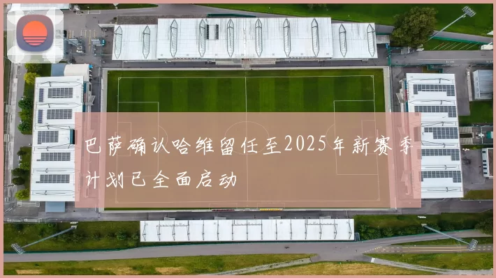 巴萨确认哈维留任至2025年新赛季计划已全面启动