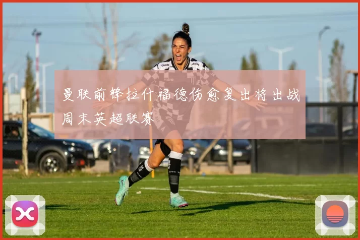 曼联前锋拉什福德伤愈复出将出战周末英超联赛