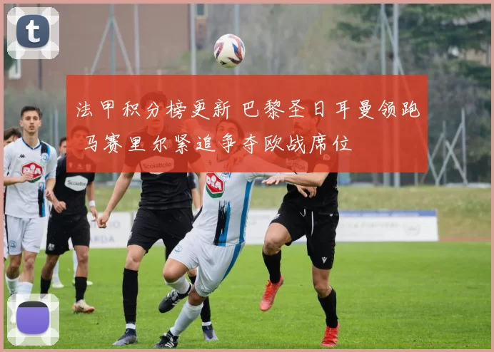 法甲积分榜更新 巴黎圣日耳曼领跑 马赛里尔紧追争夺欧战席位