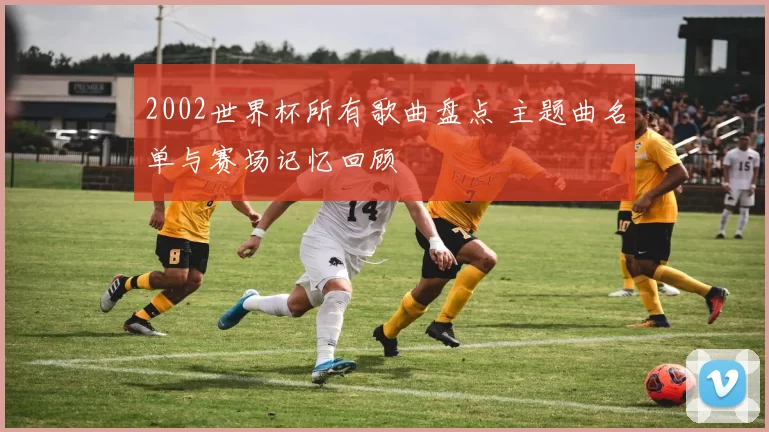 2002世界杯所有歌曲盘点 主题曲名单与赛场记忆回顾