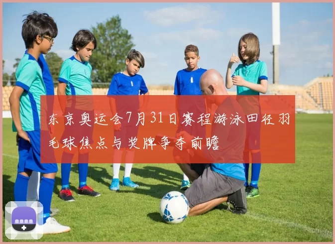 东京奥运会7月31日赛程游泳田径羽毛球焦点与奖牌争夺前瞻