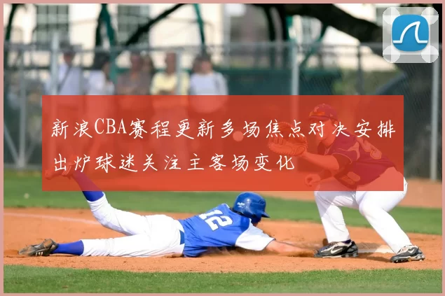 新浪CBA赛程更新多场焦点对决安排出炉球迷关注主客场变化