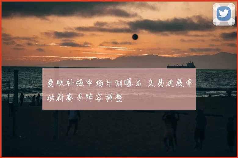 曼联补强中场计划曝光 交易进展牵动新赛季阵容调整