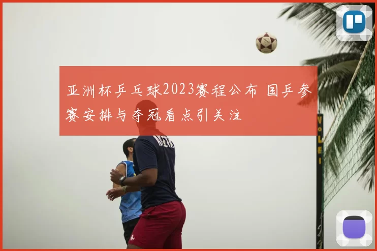 亚洲杯乒乓球2023赛程公布 国乒参赛安排与夺冠看点引关注