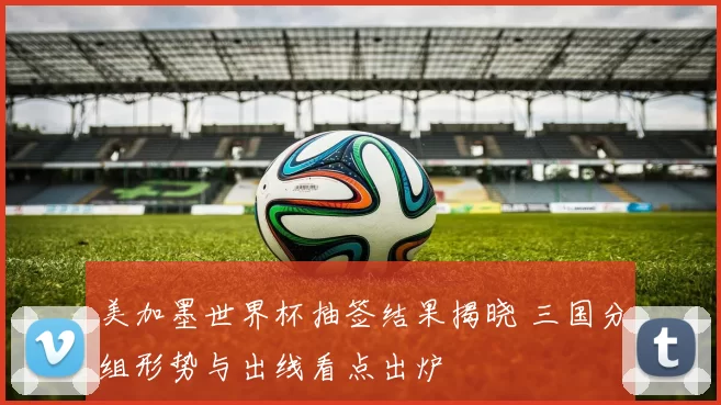 美加墨世界杯抽签结果揭晓 三国分组形势与出线看点出炉