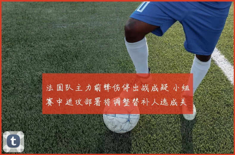 法国队主力前锋伤停出战成疑 小组赛中进攻部署将调整替补人选成关注点