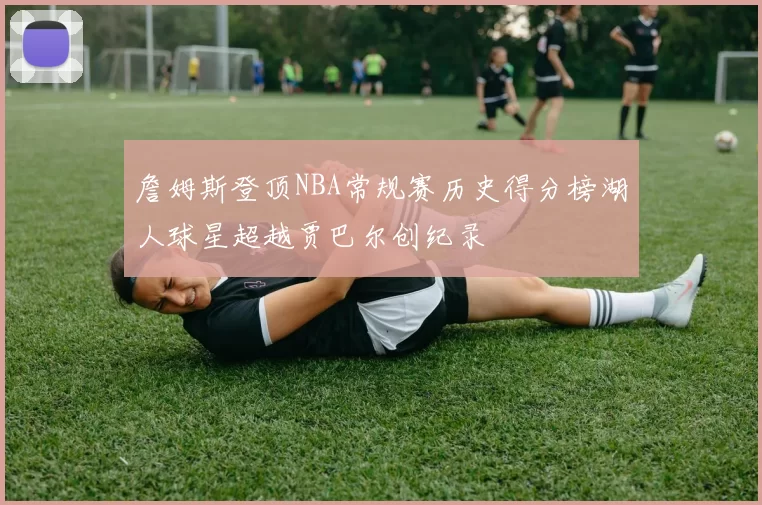 詹姆斯登顶NBA常规赛历史得分榜湖人球星超越贾巴尔创纪录