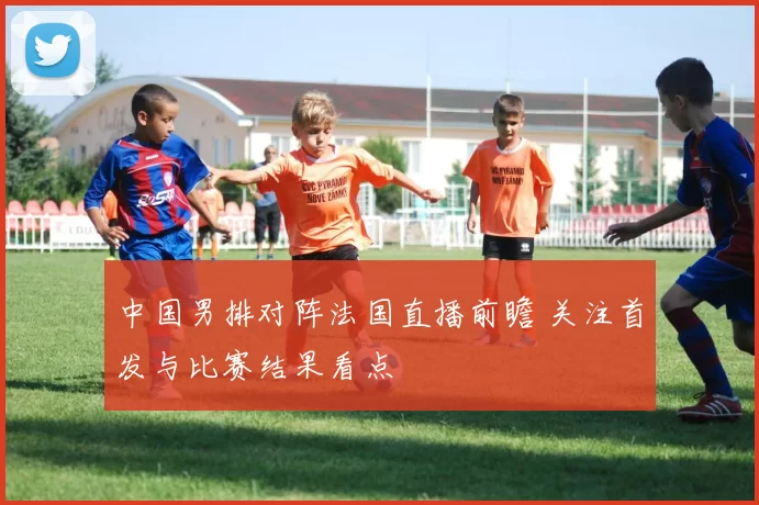 中国男排对阵法国直播前瞻 关注首发与比赛结果看点