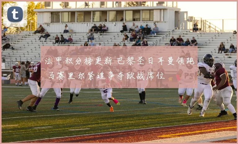法甲积分榜更新 巴黎圣日耳曼领跑 马赛里尔紧追争夺欧战席位