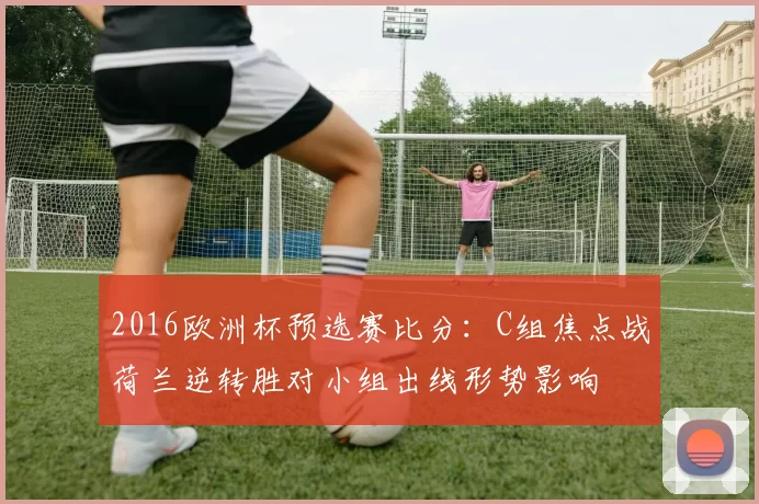 2016欧洲杯预选赛比分:C组焦点战荷兰逆转胜对小组出线形势影响