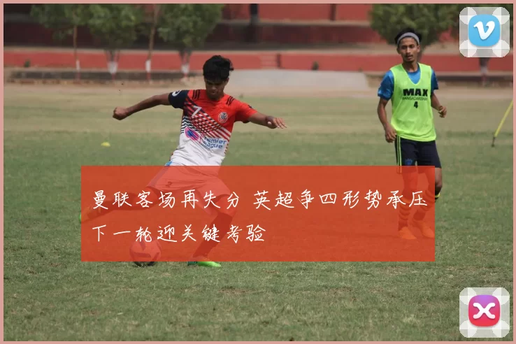 曼联客场再失分 英超争四形势承压下一轮迎关键考验