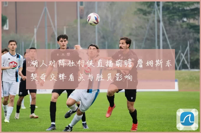 湖人对阵独行侠直播前瞻 詹姆斯东契奇交锋看点与胜负影响