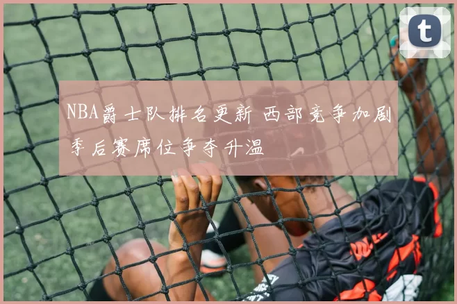 NBA爵士队排名更新 西部竞争加剧季后赛席位争夺升温