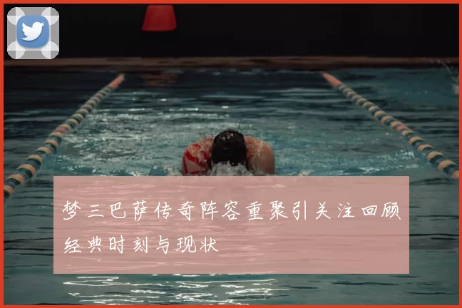 梦三巴萨传奇阵容重聚引关注回顾经典时刻与现状