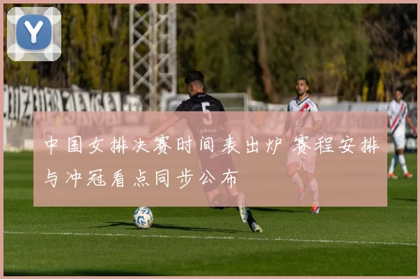 中国女排决赛时间表出炉 赛程安排与冲冠看点同步公布
