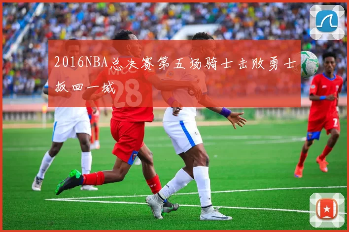 2016NBA总决赛第五场骑士击败勇士扳回一城