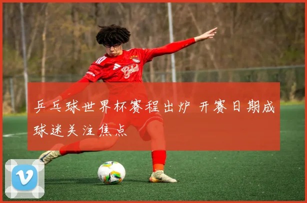乒乓球世界杯赛程出炉 开赛日期成球迷关注焦点