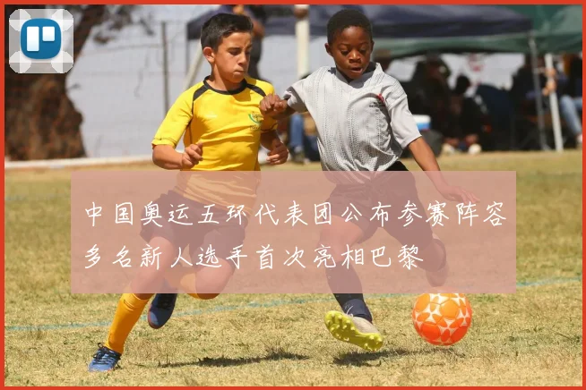 中国奥运五环代表团公布参赛阵容多名新人选手首次亮相巴黎