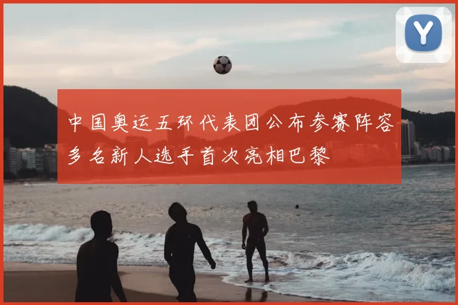 中国奥运五环代表团公布参赛阵容多名新人选手首次亮相巴黎