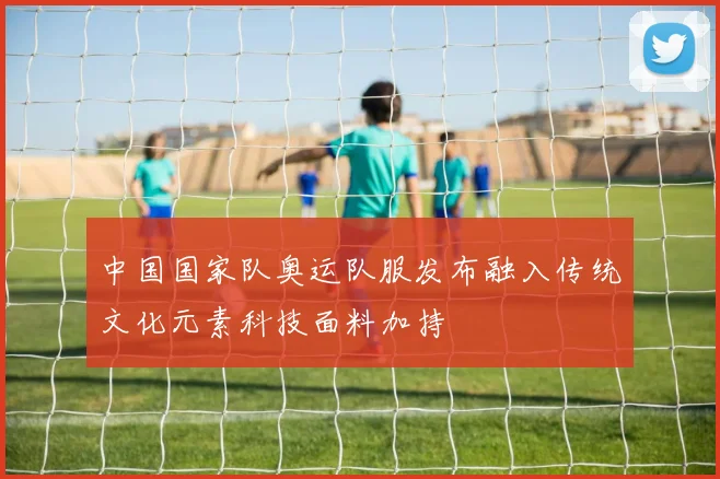 中国国家队奥运队服发布融入传统文化元素科技面料加持