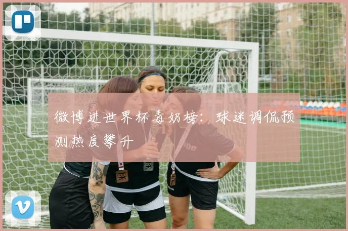 微博进世界杯毒奶榜：球迷调侃预测热度攀升